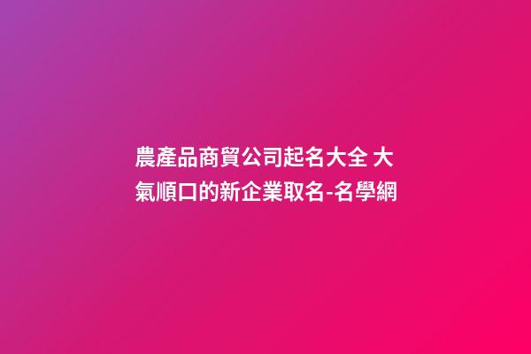 農產品商貿公司起名大全 大氣順口的新企業取名-名學網-第1張-公司起名-玄機派